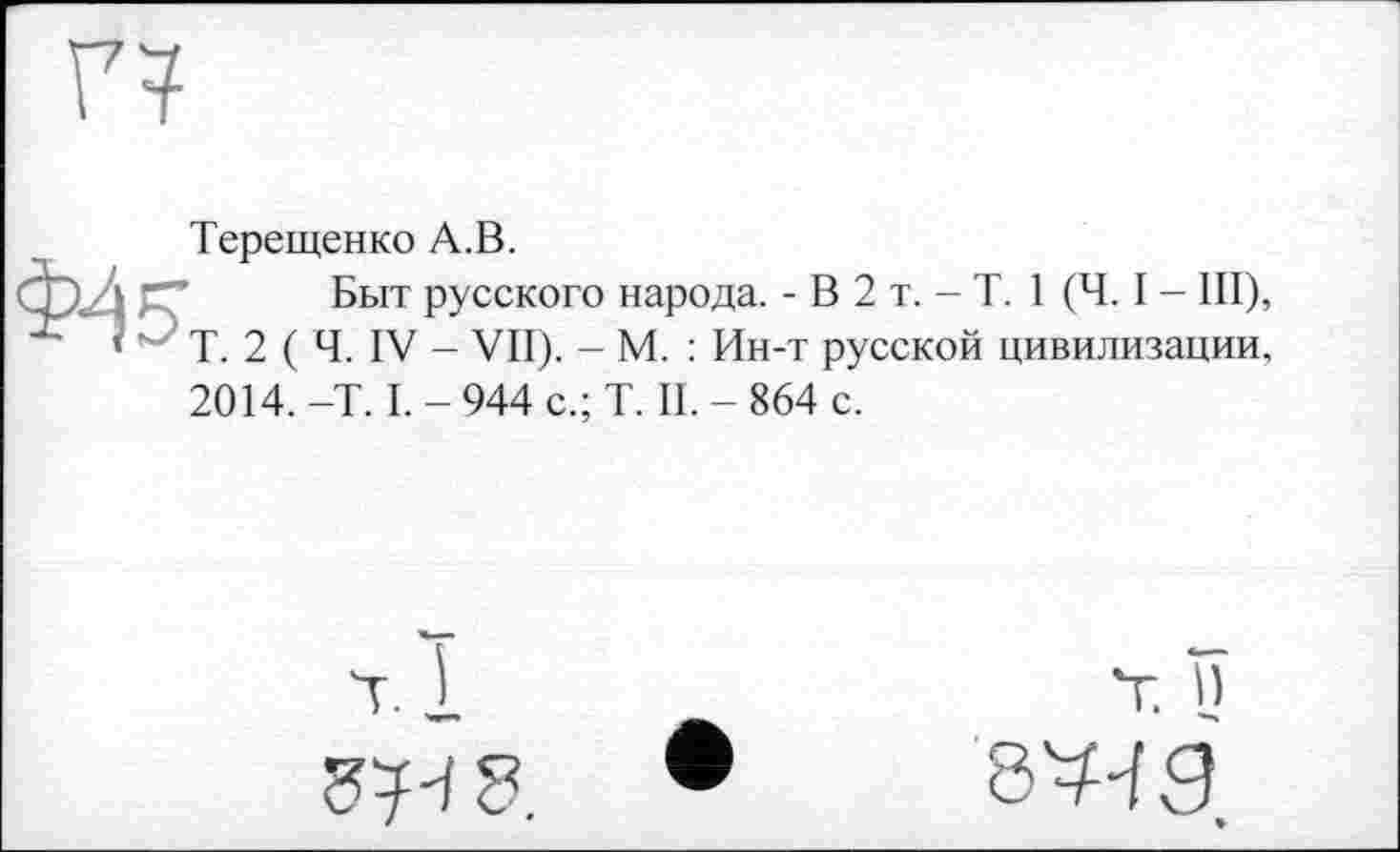 ﻿Терещенко А.В.
Быт русского народа. - В 2 т. - T. 1 (Ч. I - III), Т. 2 ( Ч. IV - VII). - М. : Ин-т русской цивилизации, 2014. -T. I. - 944 с.; T. II. - 864 с.
Т. I)